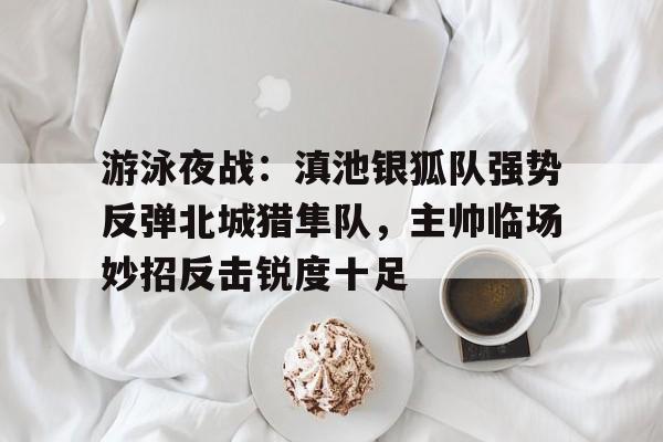 开元棋牌官网-关于游泳夜战：滇池银狐队强势反弹北城猎隼队，主帅临场妙招反击锐度十足的信息